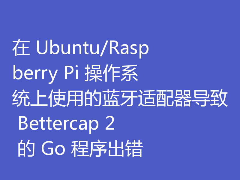 在 Ubuntu/Raspberry Pi 操作系统上使用的蓝牙适配器导致 Bettercap 2 的 Go 程序出错