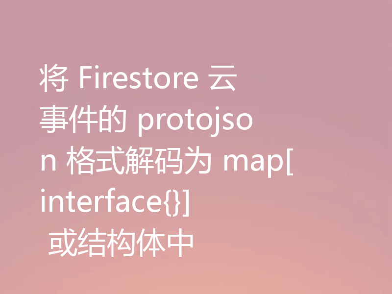 将 Firestore 云事件的 protojson 格式解码为 map[interface{}] 或结构体中