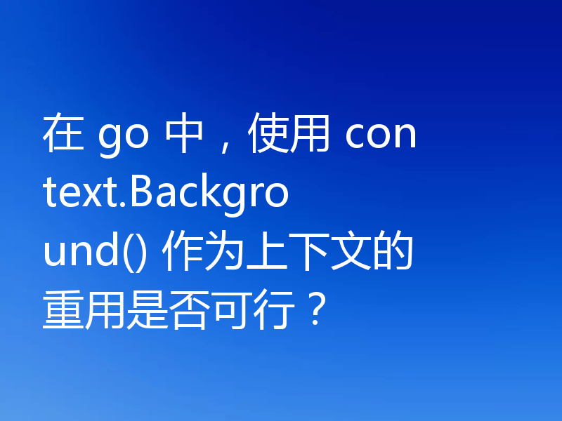 在 go 中，使用 context.Background() 作为上下文的重用是否可行？