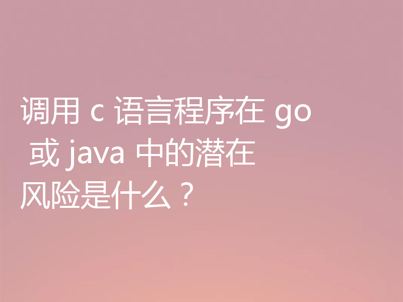 调用 c 语言程序在 go 或 java 中的潜在风险是什么？