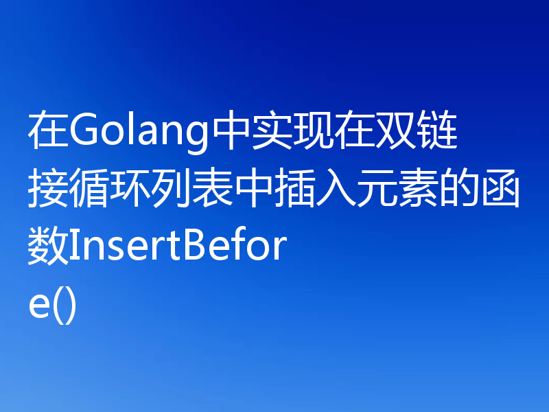 在Golang中实现在双链接循环列表中插入元素的函数InsertBefore()