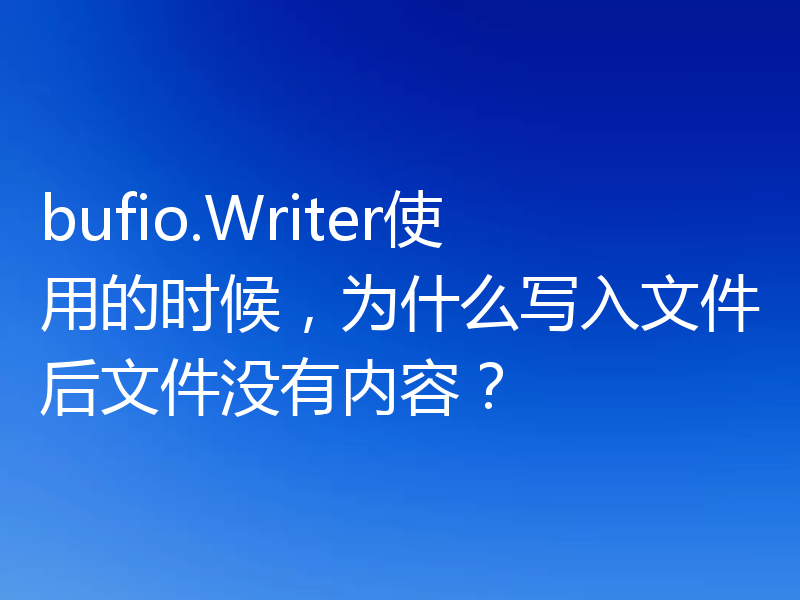 bufio.Writer使用的时候，为什么写入文件后文件没有内容？
