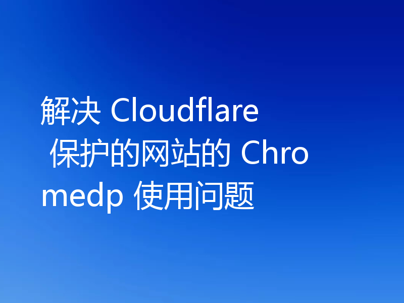 解决 Cloudflare 保护的网站的 Chromedp 使用问题