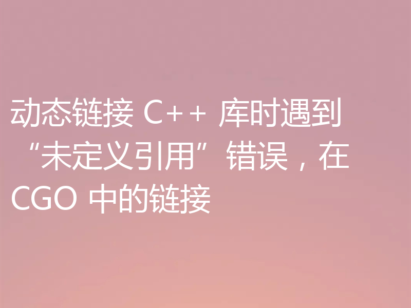 动态链接 C++ 库时遇到“未定义引用”错误，在 CGO 中的链接