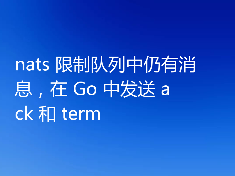 nats 限制队列中仍有消息，在 Go 中发送 ack 和 term