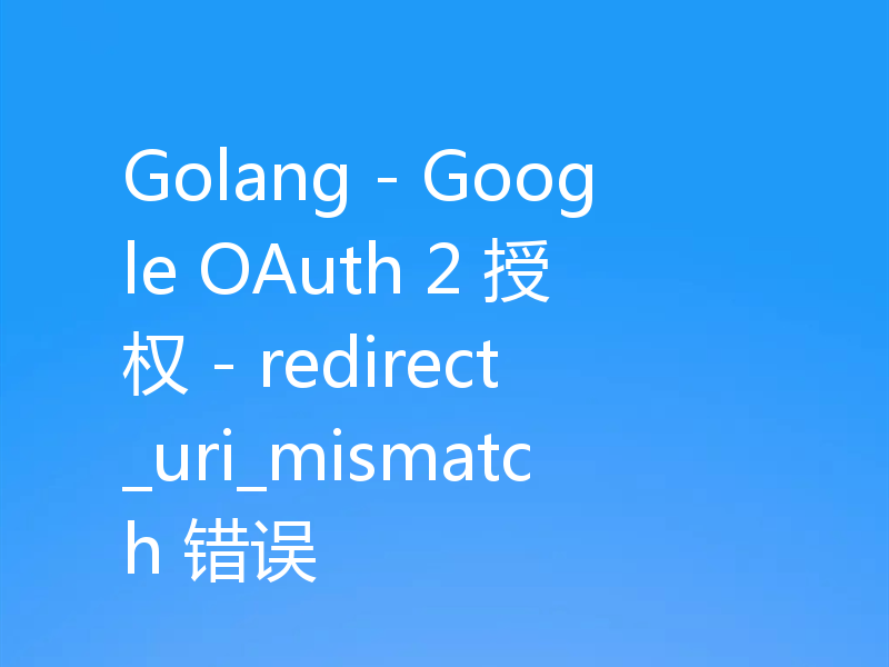 Golang - Google OAuth 2 授权 - redirect_uri_mismatch 错误