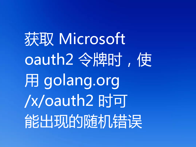 获取 Microsoft oauth2 令牌时，使用 golang.org/x/oauth2 时可能出现的随机错误