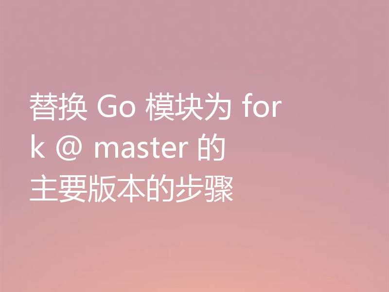 替换 Go 模块为 fork @ master 的主要版本的步骤