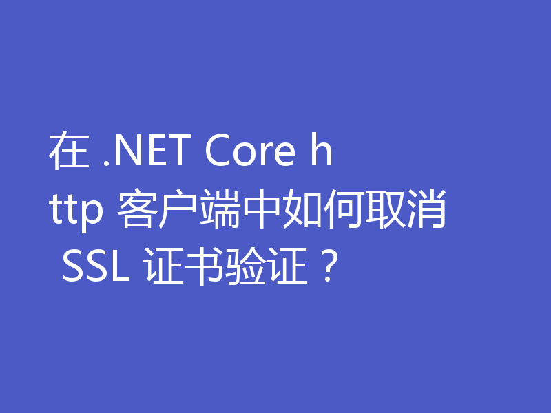 在 .NET Core http 客户端中如何取消 SSL 证书验证？
