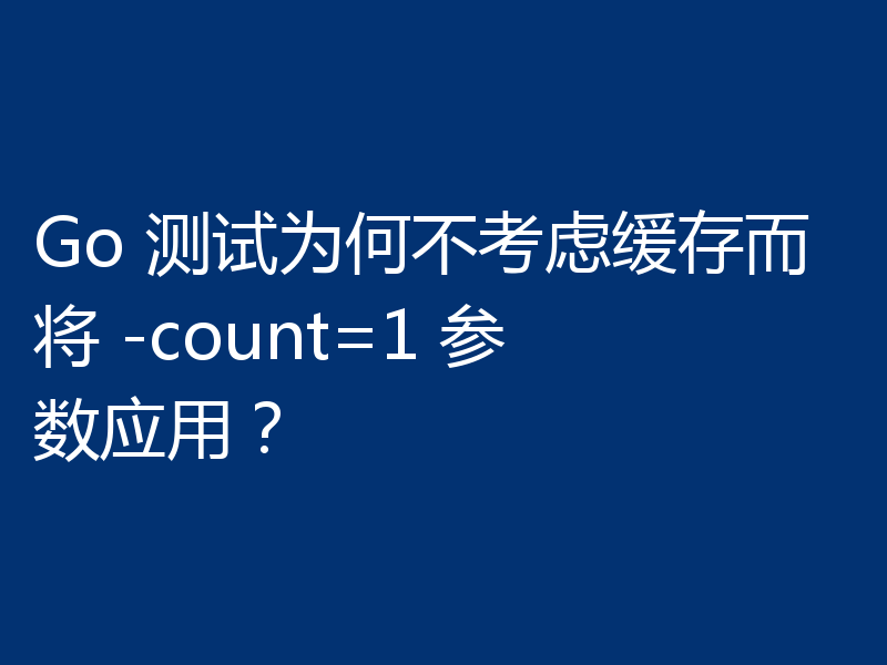 Go 测试为何不考虑缓存而将 -count=1 参数应用？