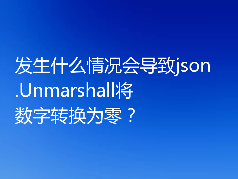 发生什么情况会导致json.Unmarshall将数字转换为零？