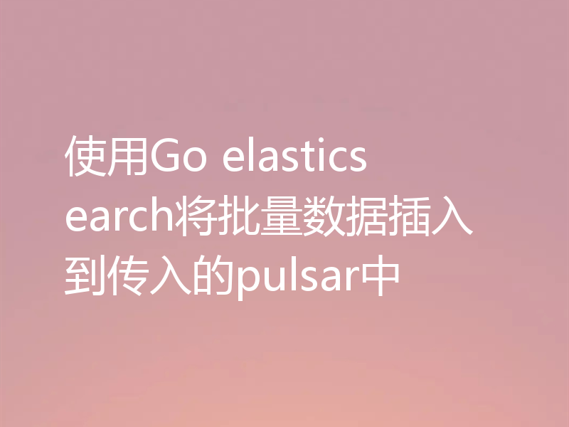 使用Go elasticsearch将批量数据插入到传入的pulsar中