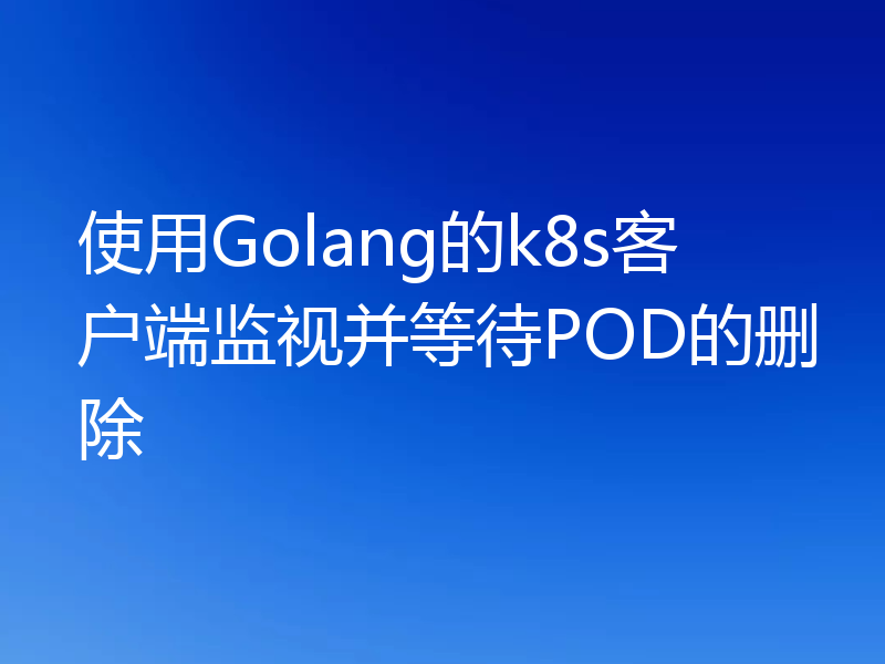 使用Golang的k8s客户端监视并等待POD的删除