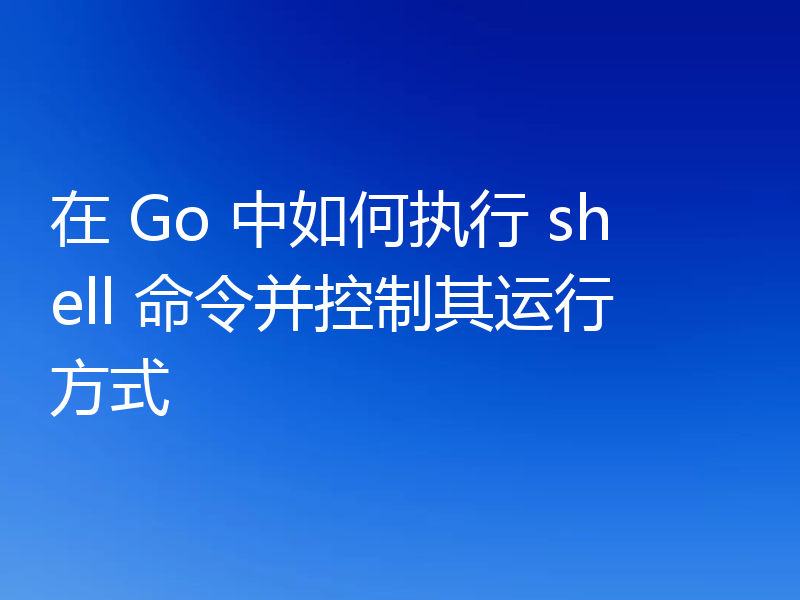 在 Go 中如何执行 shell 命令并控制其运行方式