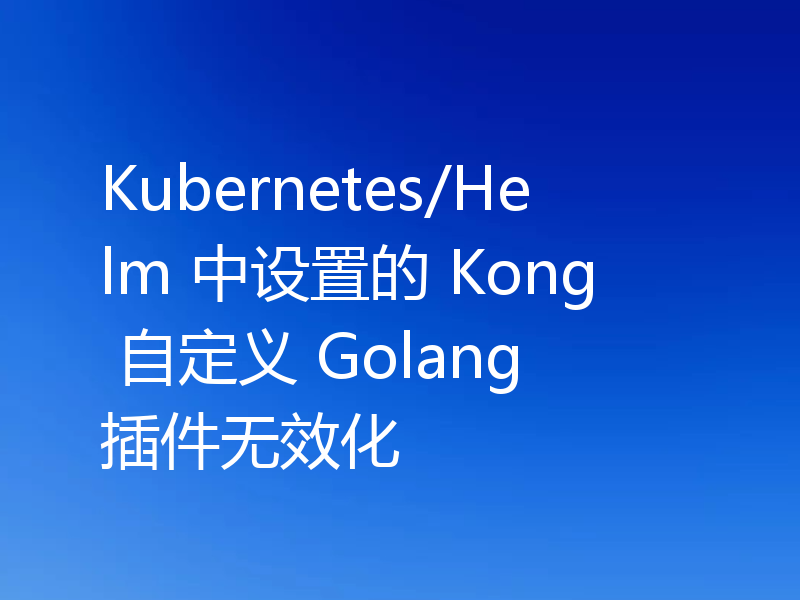 Kubernetes/Helm 中设置的 Kong 自定义 Golang 插件无效化