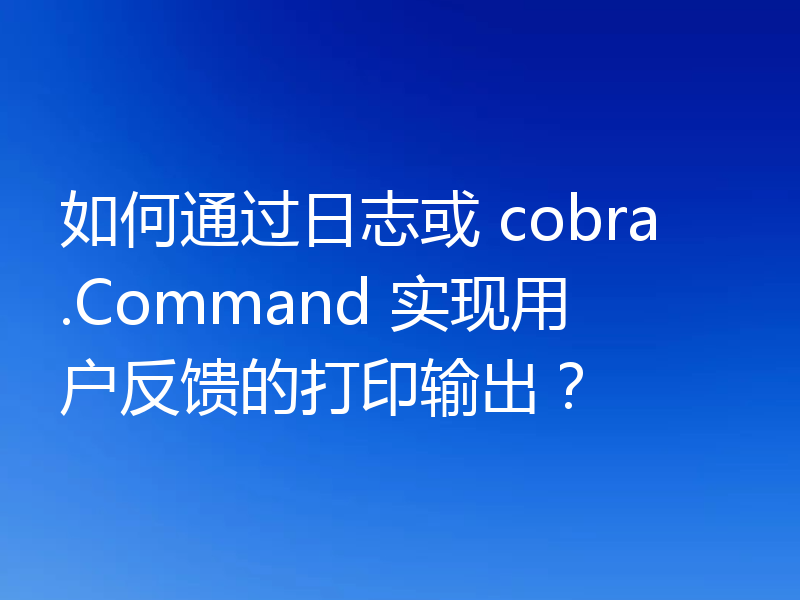 如何通过日志或 cobra.Command 实现用户反馈的打印输出？