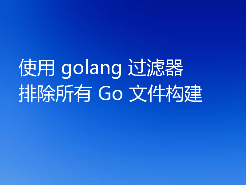 使用 golang 过滤器排除所有 Go 文件构建