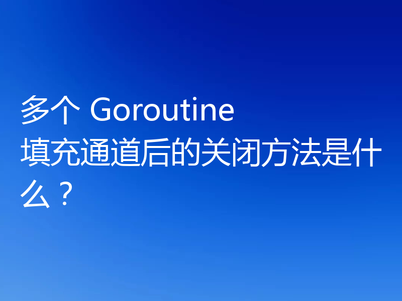 多个 Goroutine 填充通道后的关闭方法是什么？