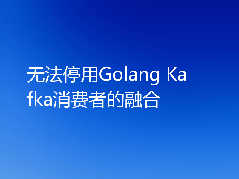 无法停用Golang Kafka消费者的融合