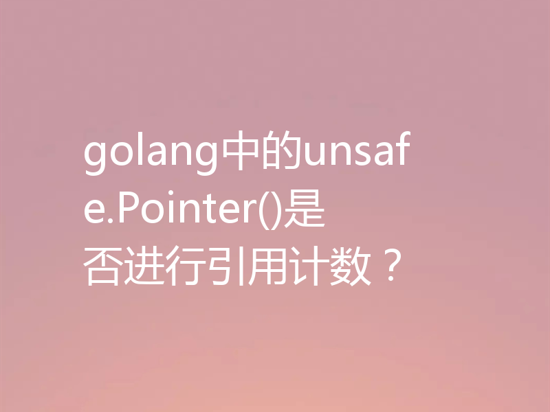 golang中的unsafe.Pointer()是否进行引用计数？