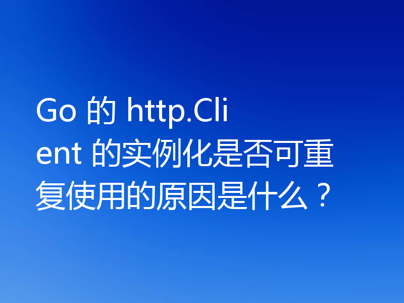 Go 的 http.Client 的实例化是否可重复使用的原因是什么？
