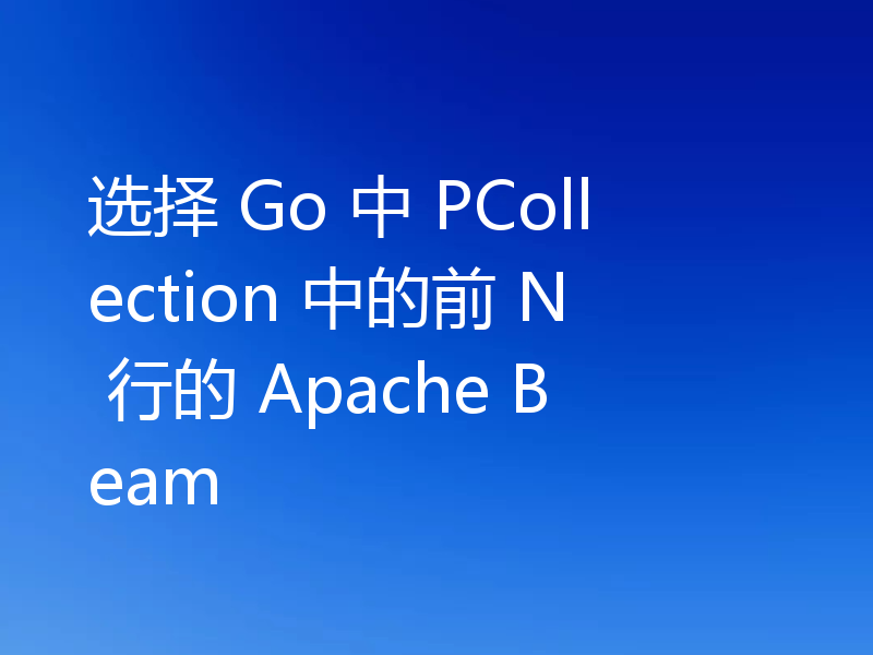 选择 Go 中 PCollection 中的前 N 行的 Apache Beam