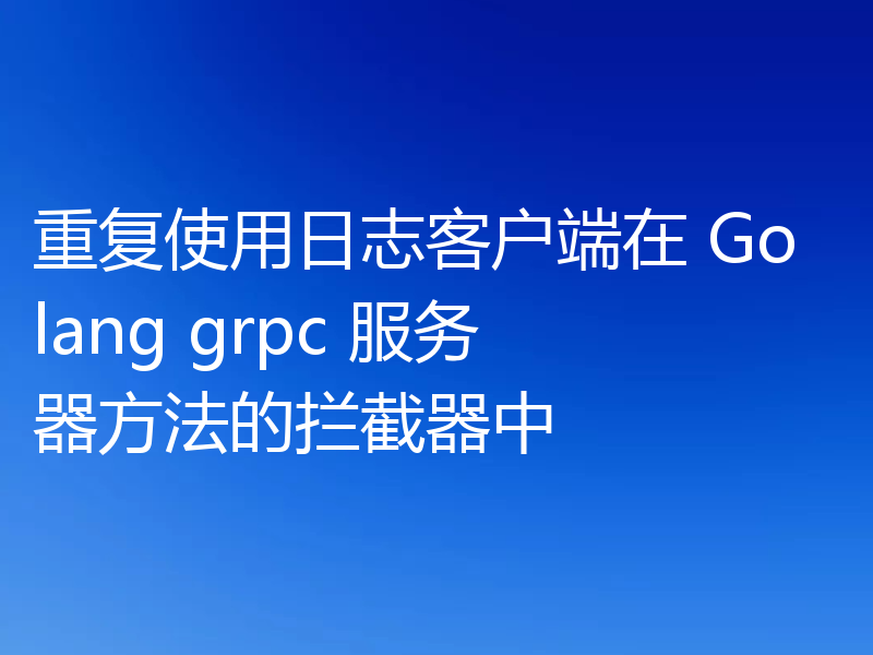 重复使用日志客户端在 Golang grpc 服务器方法的拦截器中