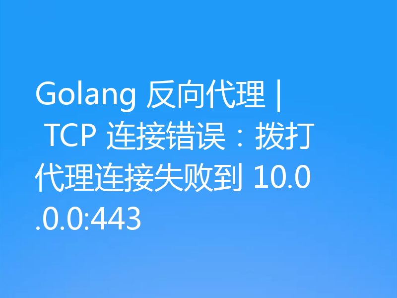 Golang 反向代理 | TCP 连接错误：拨打代理连接失败到 10.0.0.0:443