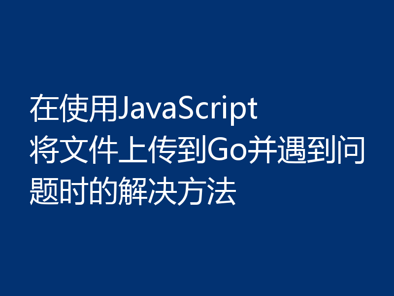 在使用JavaScript将文件上传到Go并遇到问题时的解决方法