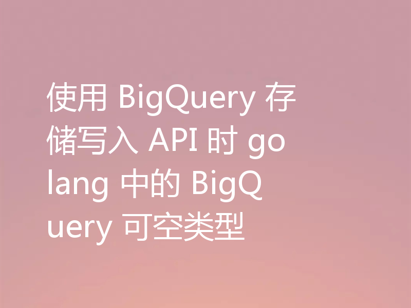 使用 BigQuery 存储写入 API 时 golang 中的 BigQuery 可空类型