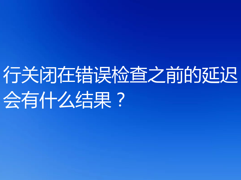 行关闭在错误检查之前的延迟会有什么结果？