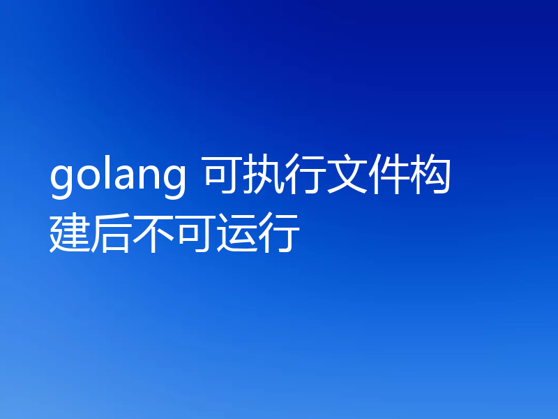 golang 可执行文件构建后不可运行