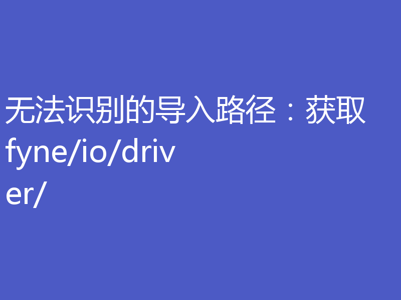 无法识别的导入路径：获取 fyne/io/driver/