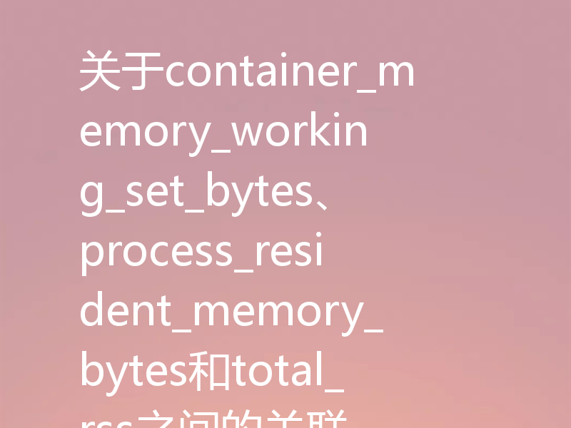 关于container_memory_working_set_bytes、process_resident_memory_bytes和total_rss之间的关联