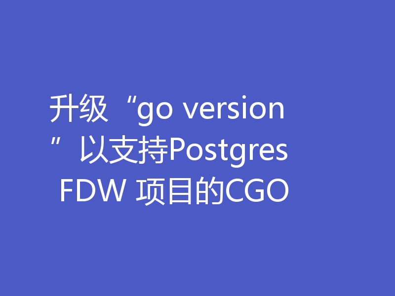 升级“go version”以支持Postgres FDW 项目的CGO
