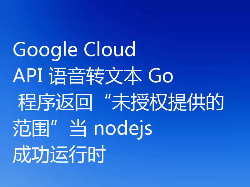 Google Cloud API 语音转文本 Go 程序返回“未授权提供的范围”当 nodejs 成功运行时