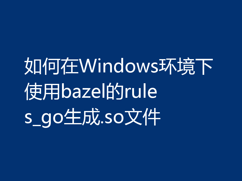如何在Windows环境下使用bazel的rules_go生成.so文件