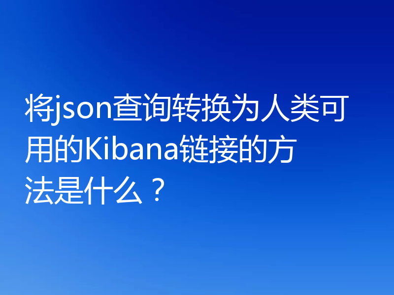 将json查询转换为人类可用的Kibana链接的方法是什么？