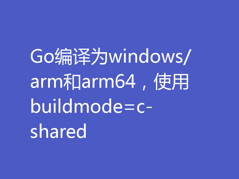 Go编译为windows/arm和arm64，使用buildmode=c-shared
