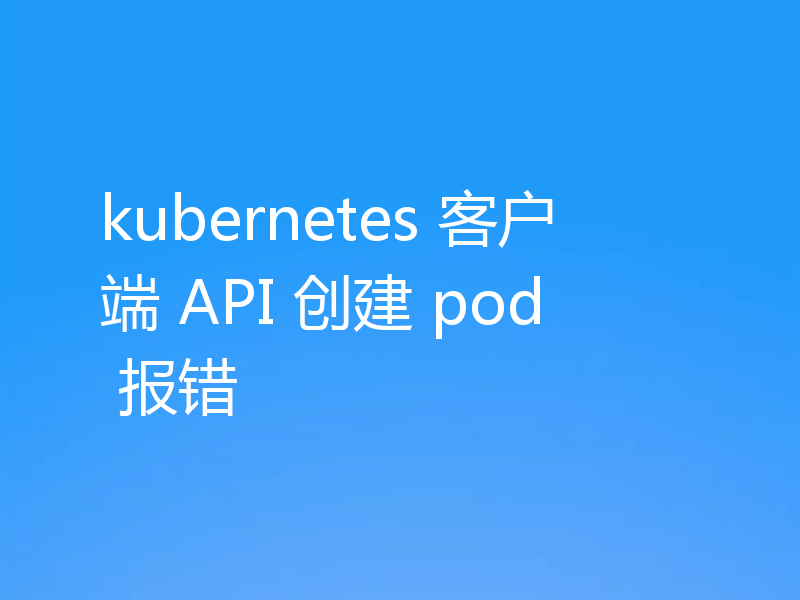 kubernetes 客户端 API 创建 pod 报错