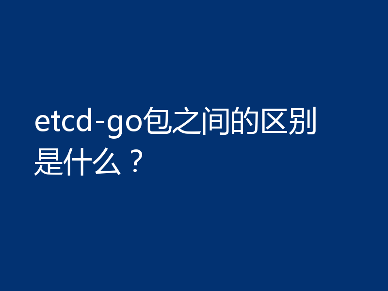 etcd-go包之间的区别是什么？