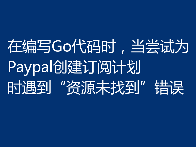 在编写Go代码时，当尝试为Paypal创建订阅计划时遇到“资源未找到”错误