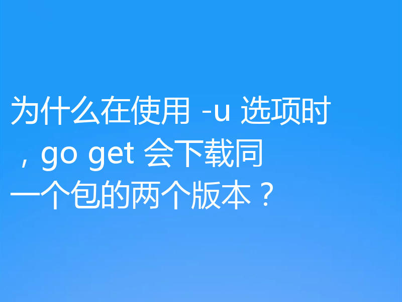 为什么在使用 -u 选项时，go get 会下载同一个包的两个版本？