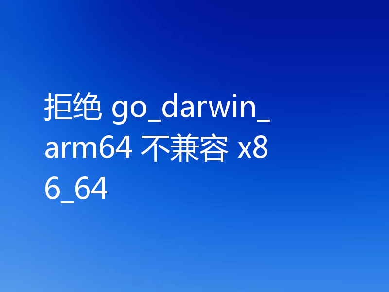 拒绝 go_darwin_arm64 不兼容 x86_64