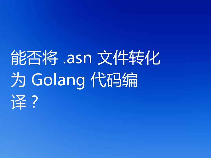 能否将 .asn 文件转化为 Golang 代码编译？