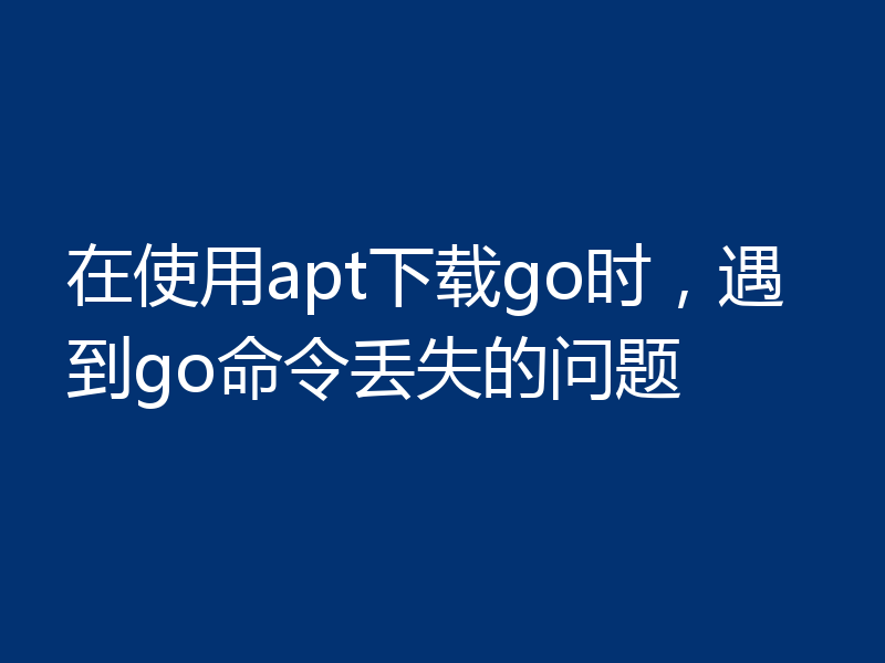 在使用apt下载go时，遇到go命令丢失的问题