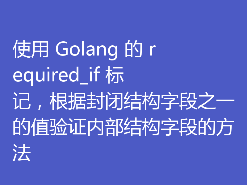使用 Golang 的 required_if 标记，根据封闭结构字段之一的值验证内部结构字段的方法