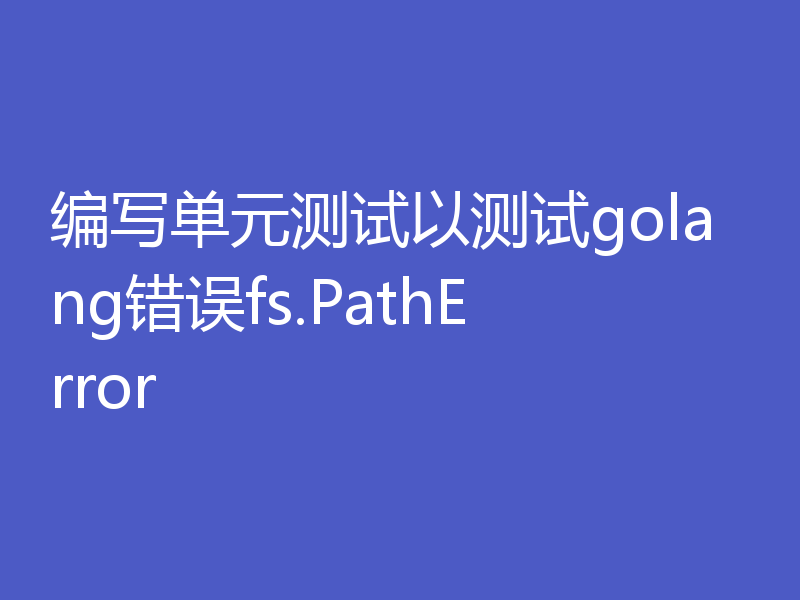 编写单元测试以测试golang错误fs.PathError
