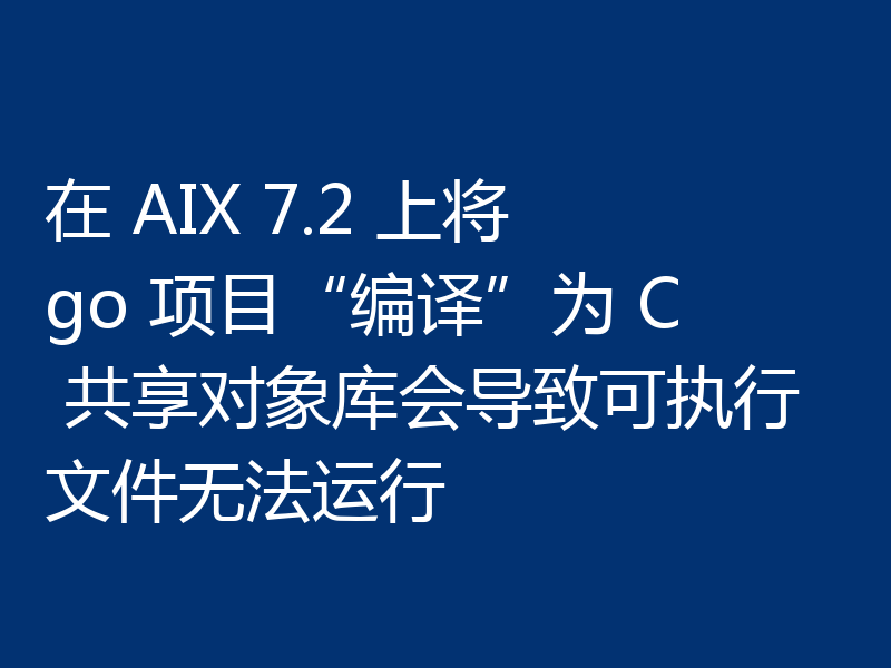 在 AIX 7.2 上将 go 项目“编译”为 C 共享对象库会导致可执行文件无法运行