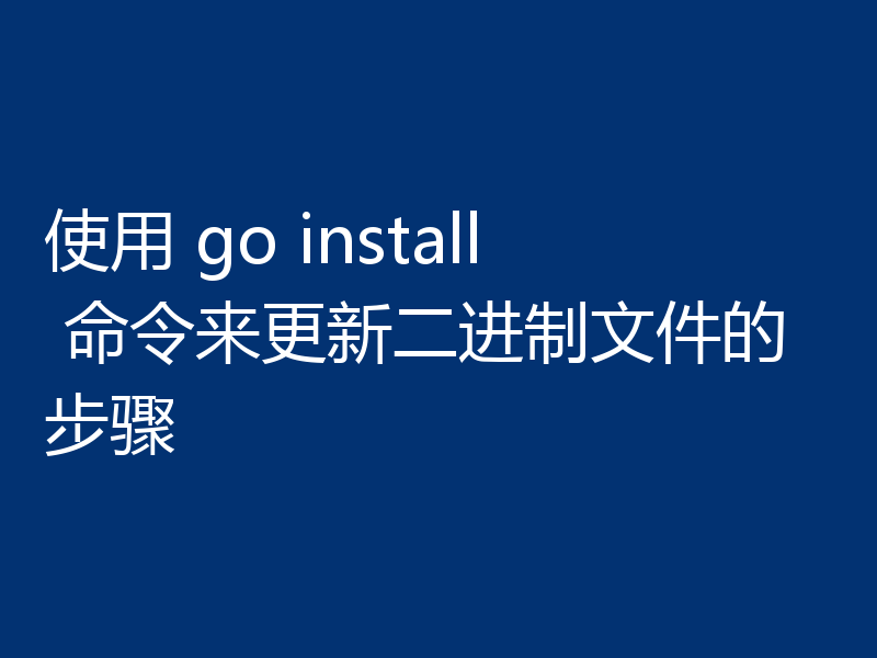 使用 go install 命令来更新二进制文件的步骤